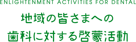 ENLIGHTENMENT ACTIVITIES FOR DENTAL 地域の皆さまへの 歯科に対する啓蒙活動