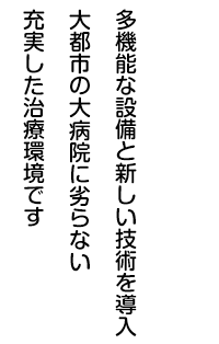 多機能な設備と新しい技術を導入 大都市の大病院に劣らない充実した治療環境です